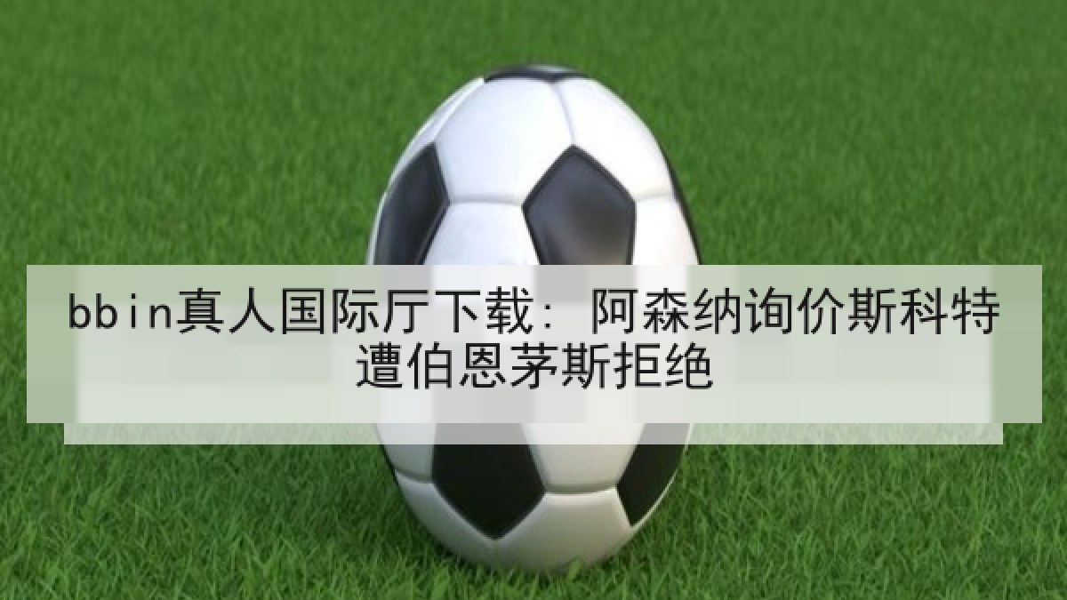bbin真人国际厅下载: 阿森纳询价斯科特遭伯恩茅斯拒绝