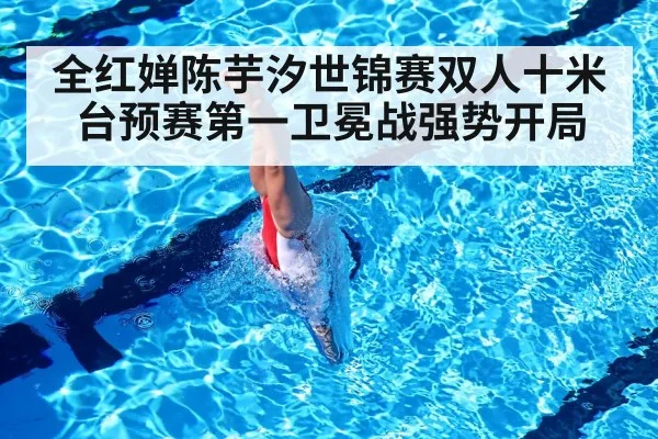 全红婵陈芋汐世锦赛双人十米台预赛第一卫冕战强势开局