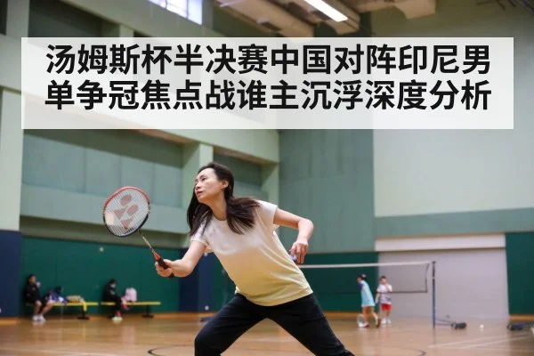 汤姆斯杯半决赛中国对阵印尼男单争冠焦点战谁主沉浮深度分析